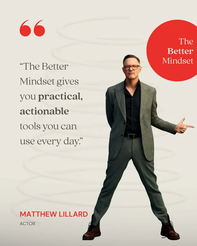 Matthew Lillard, Actor: “Mindset gets talked about all the time, but very few people teach you how to practice it. The Better Mindset gives you practical, actionable tools you can use every day. It takes something ethereal and turns it into a repeatable system that you can actually apply to your actual life.”