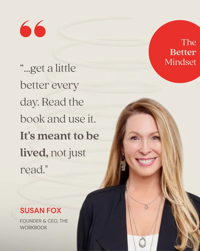 Susan Fox, Founder & CEO, The Workbook: “It moves away from chasing perfection and brings it back to something simple: get a little better every day. Read the book and use it. It's meant to be lived, not just read.”